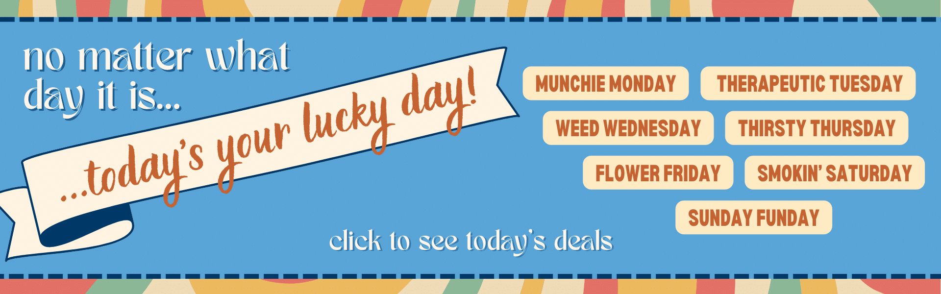 Abstract retro graphic with text that reads: No matter what day it is, today's your lucky day. Munchie Monday, Therapeutic Tuesday, Weed Wednesday, Thirsty Thursday, Flower Friday, Smokin' Saturday, Sunday Funday. Click to see today's deals.
